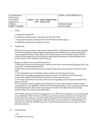 Fajar Rohmawan
Fitri Sundari
M. Ridwan P.
Pahlevi R. P.
POINT – TO – POINT PROTOCOL
PAP – CHAP- PAP
SENIN 21/NOVEMBER/2011
3 TKJ A Pak Rudi Haryadi
Bu Neti AmaliaSMKN 1 CIMAHI
I. Tujuan
a. Mengetahui tentang PPP
b. Mengetahui tentang konsep Authentikasi dari PAP dan CHAP
c. Mengimplementasikan autentikasi PAP dan CHAP dalam sebuah topologi
d. Melakukan pengujian dari konfigurasi tersebut
II. Pendahuluan
PPP protocol yang merupakan salah satu jenis koneksi WAN , adalah protocol point-to-point yang pada
awalnya di kembangkan sebagai method encapsulation pada komunikasi point-to-point antara piranti
yang menggunakan protocol suite. PPP protocol menjadi sangat terkenal dan begitu banyak diterima
sebagai metoda encapsulation WAN khususnya dikarenakan dukungannya terhadap berbagai macam
protocol seperi IP; IPX; AppleTalk dan banyak lagi.
Berikut ini adalah fitur kunci dari PPP protocol ini:
1. PPP protocol beroperasi melalui koneksi interface piranti Data Communication Equipment (DCE) dan
piranti Data Terminal Equipment (DTE).
2. PPP protocol dapat beroperasi pada kedua modus synchronous (dial-up) ataupun asynchronous dan
ISDN.
3. LCP dipertukarkan saat link dibangun untuk mengetest jalur dan setuju karenanya.
4. PPP protocol mendukung authentication kedua jenis clear text PAP (Password Authentication
Protocol) dan enkripsi CHAP (Chalange Handshake Authentication Protocol)
5. NCP meng-encapsulate protocol layer Network dan mengandung suatu field yang mengindikasikan
protocol layer atas.
PAP menyediakan metode sederhana untuk sebuah node remote untuk menentukan identitas dengan
menggunakan two-way handshake. Setelah link PPP tahap pembentukan selesai, sepasang username dan
password berulang kali dikirim oleh simpul terpencil di seluruh link (dalam bentuk teks) sampai
otentikasi diakui, atau sampai sambungan diakhiri.
CHAP adalah mekanisme otentikasi menggunakan server PPP untuk memvalidasi user remote pada saat
3-way handshake. CHAP mekanisme otentikasi yang di enkripsi untuk melindungi user dan password.
NAS mengirimkan challenge, yang mana terdiri dari Session ID dan challenge string ke remote client.
Pada Remote client harus menggunakan Algoritma MD- 5 one-way hasing u utk mengembalikan user
name dan kunci hash dari challenge password , session ID dan client password tadi, tetapi user name
dikirmkan plain text.
III. Alat dan Bahan
1. PC
2. Simulator Packet Tracer
 