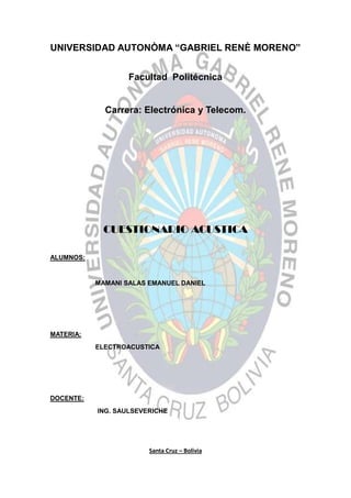UNIVERSIDAD AUTONÒMA “GABRIEL RENÈ MORENO”
Facultad Politécnica
Carrera: Electrónica y Telecom.
CUESTIONARIO ACUSTICA
ALUMNOS:
MAMANI SALAS EMANUEL DANIEL
MATERIA:
ELECTROACUSTICA
DOCENTE:
ING. SAULSEVERICHE
Santa Cruz – Bolivia
 