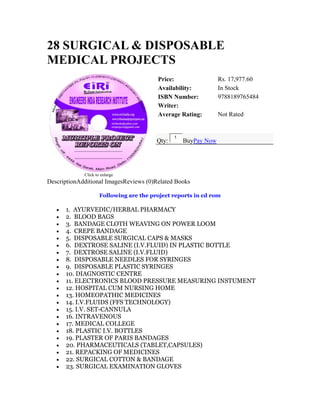 28 SURGICAL & DISPOSABLE
MEDICAL PROJECTS
Click to enlarge
Price: Rs. 17,977.60
Availability: In Stock
ISBN Number: 9788189765484
Writer:
Average Rating: Not Rated
Qty:
1
BuyPay Now
DescriptionAdditional ImagesReviews (0)Related Books
Following are the project reports in cd rom
• 1. AYURVEDIC/HERBAL PHARMACY
• 2. BLOOD BAGS
• 3. BANDAGE CLOTH WEAVING ON POWER LOOM
• 4. CREPE BANDAGE
• 5. DISPOSABLE SURGICAL CAPS & MASKS
• 6. DEXTROSE SALINE (I.V.FLUID) IN PLASTIC BOTTLE
• 7. DEXTROSE SALINE (I.V.FLUID)
• 8. DISPOSABLE NEEDLES FOR SYRINGES
• 9. DISPOSABLE PLASTIC SYRINGES
• 10. DIAGNOSTIC CENTRE
• 11. ELECTRONICS BLOOD PRESSURE MEASURING INSTUMENT
• 12. HOSPITAL CUM NURSING HOME
• 13. HOMEOPATHIC MEDICINES
• 14. I.V.FLUIDS (FFS TECHNOLOGY)
• 15. I.V. SET-CANNULA
• 16. INTRAVENOUS
• 17. MEDICAL COLLEGE
• 18. PLASTIC I.V. BOTTLES
• 19. PLASTER OF PARIS BANDAGES
• 20. PHARMACEUTICALS (TABLET,CAPSULES)
• 21. REPACKING OF MEDICINES
• 22. SURGICAL COTTON & BANDAGE
• 23. SURGICAL EXAMINATION GLOVES
 