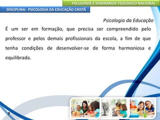 FACULDADE E SEMINÁRIOS TEOLÓGICO NACIONAL
DISCIPLINA: PSICOLOGIA DA EDUCAÇÃO CRISTÃ
9
Psicologia da Educação
É um ser em formação, que precisa ser compreendido pelo
professor e pelos demais profissionais da escola, a fim de que
tenha condições de desenvolver-se de forma harmoniosa e
equilibrada.
 