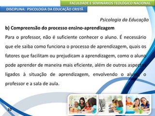 FACULDADE E SEMINÁRIOS TEOLÓGICO NACIONAL
DISCIPLINA: PSICOLOGIA DA EDUCAÇÃO CRISTÃ
10
Psicologia da Educação
b) Compreensão do processo ensino-aprendizagem
Para o professor, não é suficiente conhecer o aluno. É necessário
que ele saiba como funciona o processo de aprendizagem, quais os
fatores que facilitam ou prejudicam a aprendizagem, como o aluno
pode aprender de maneira mais eficiente, além de outros aspectos
ligados à situação de aprendizagem, envolvendo o aluno, o
professor e a sala de aula.
 