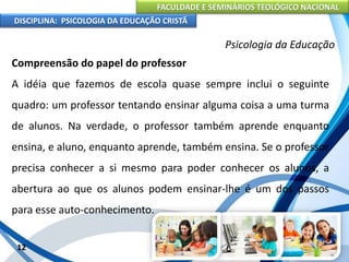FACULDADE E SEMINÁRIOS TEOLÓGICO NACIONAL
DISCIPLINA: PSICOLOGIA DA EDUCAÇÃO CRISTÃ
12
Psicologia da Educação
Compreensão do papel do professor
A idéia que fazemos de escola quase sempre inclui o seguinte
quadro: um professor tentando ensinar alguma coisa a uma turma
de alunos. Na verdade, o professor também aprende enquanto
ensina, e aluno, enquanto aprende, também ensina. Se o professor
precisa conhecer a si mesmo para poder conhecer os alunos, a
abertura ao que os alunos podem ensinar-lhe é um dos passos
para esse auto-conhecimento.
 