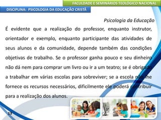 FACULDADE E SEMINÁRIOS TEOLÓGICO NACIONAL
DISCIPLINA: PSICOLOGIA DA EDUCAÇÃO CRISTÃ
13
Psicologia da Educação
É evidente que a realização do professor, enquanto instrutor,
orientador e exemplo, enquanto participante das atividades de
seus alunos e da comunidade, depende também das condições
objetivas de trabalho. Se o professor ganha pouco e seu dinheiro
não dá nem para comprar um livro ou ir a um teatro; se é obrigado
a trabalhar em várias escolas para sobreviver; se a escola não lhe
fornece os recursos necessários, dificilmente ele poderá contribuir
para a realização dos alunos.
 