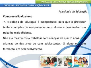 FACULDADE E SEMINÁRIOS TEOLÓGICO NACIONAL
DISCIPLINA: PSICOLOGIA DA EDUCAÇÃO CRISTÃ
14
Psicologia da Educação
Compreensão do aluno
A Psicologia da Educação é indispensável para que o professor
tenha condições de compreender seus alunos e desenvolver um
trabalho mais eficiente.
Não é a mesma coisa trabalhar com crianças de quatro anos, com
crianças de dez anos ou com adolescentes. O aluno está em
formação, em desenvolvimento.
 