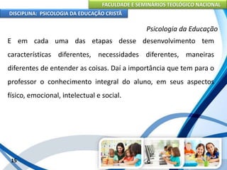 FACULDADE E SEMINÁRIOS TEOLÓGICO NACIONAL
DISCIPLINA: PSICOLOGIA DA EDUCAÇÃO CRISTÃ
15
Psicologia da Educação
E em cada uma das etapas desse desenvolvimento tem
características diferentes, necessidades diferentes, maneiras
diferentes de entender as coisas. Daí a importância que tem para o
professor o conhecimento integral do aluno, em seus aspectos
físico, emocional, intelectual e social.
 