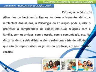 FACULDADE E SEMINÁRIOS TEOLÓGICO NACIONAL
DISCIPLINA: PSICOLOGIA DA EDUCAÇÃO CRISTÃ
16
Psicologia da Educação
Além dos conhecimentos ligados ao desenvolvimento afetivo e
intelectual dos alunos, a Psicologia da Educação pode ajudar o
professor a compreender os alunos em suas relações com a
família, com os amigos, com a escola, com a comunidade, etc. No
decorrer de sua vida diária, o aluno sofre uma série de influências
que vão ter repercussões, negativas ou positivas, em seu trabalho
escolar.
 