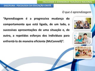 FACULDADE E SEMINÁRIOS TEOLÓGICO NACIONAL
DISCIPLINA: PSICOLOGIA DA EDUCAÇÃO CRISTÃ
18
O que é aprendizagem
“Aprendizagem é a progressiva mudança do
comportamento que está ligada, de um lado, a
sucessivas apresentações de uma situação e, de
outro, a repetidos esforços dos indivíduos para
enfrentá-la de maneira eficiente (McConnell)”.
 
