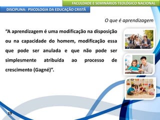 FACULDADE E SEMINÁRIOS TEOLÓGICO NACIONAL
DISCIPLINA: PSICOLOGIA DA EDUCAÇÃO CRISTÃ
19
O que é aprendizagem
“A aprendizagem é uma modificação na disposição
ou na capacidade do homem, modificação essa
que pode ser anulada e que não pode ser
simplesmente atribuída ao processo de
crescimento (Gagné)”.
 