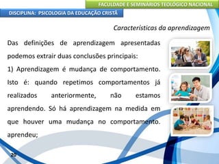 FACULDADE E SEMINÁRIOS TEOLÓGICO NACIONAL
DISCIPLINA: PSICOLOGIA DA EDUCAÇÃO CRISTÃ
20
Características da aprendizagem
Das definições de aprendizagem apresentadas
podemos extrair duas conclusões principais:
1) Aprendizagem é mudança de comportamento.
Isto é: quando repetimos comportamentos já
realizados anteriormente, não estamos
aprendendo. Só há aprendizagem na medida em
que houver uma mudança no comportamento.
aprendeu;
 