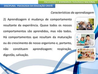FACULDADE E SEMINÁRIOS TEOLÓGICO NACIONAL
DISCIPLINA: PSICOLOGIA DA EDUCAÇÃO CRISTÃ
21
Características da aprendizagem
2) Aprendizagem é mudança de comportamento
resultante da experiência. Quase todos os nossos
comportamentos são aprendidos, mas não todos.
Há comportamentos que resultam da maturação
ou do crescimento de nosso organismo e, portanto,
não constituem aprendizagem: respiração,
digestão, salivação.
 