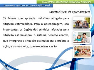 FACULDADE E SEMINÁRIOS TEOLÓGICO NACIONAL
DISCIPLINA: PSICOLOGIA DA EDUCAÇÃO CRISTÃ
24
Características da aprendizagem
2) Pessoa que aprende: indivíduo atingido pela
situação estimuladora. Para a aprendizagem, são
importantes os órgãos dos sentidos, afetados pela
situação estimuladora; o sistema nervoso central,
que interpreta a situação estimuladora e ordena a
ação; e os músculos, que executam a ação;
 