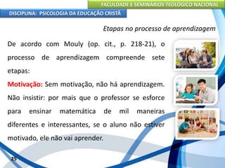 FACULDADE E SEMINÁRIOS TEOLÓGICO NACIONAL
DISCIPLINA: PSICOLOGIA DA EDUCAÇÃO CRISTÃ
25
Etapas no processo de aprendizagem
De acordo com Mouly (op. cit., p. 218-21), o
processo de aprendizagem compreende sete
etapas:
Motivação: Sem motivação, não há aprendizagem.
Não insistir: por mais que o professor se esforce
para ensinar matemática de mil maneiras
diferentes e interessantes, se o aluno não estiver
motivado, ele não vai aprender.
 