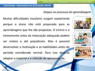 FACULDADE E SEMINÁRIOS TEOLÓGICO NACIONAL
DISCIPLINA: PSICOLOGIA DA EDUCAÇÃO CRISTÃ
28
Etapas no processo de aprendizagem
Muitas dificuldades escolares surgem exatamente
porque o aluno não está preparado para as
aprendizagens que lhe são propostas. O ensino e o
treinamento antes da maturação adequada podem
ser inúteis e até prejudiciais. Mas é possível
desenvolver a motivação e as habilidades antes do
período considerado normal. Para isso deve-se
adaptar o material e o método de apresentação.
 