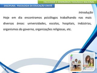FACULDADE E SEMINÁRIOS TEOLÓGICO NACIONAL
DISCIPLINA: PSICOLOGIA DA EDUCAÇÃO CRISTÃ
1
Introdução
Hoje em dia encontramos psicólogos trabalhando nas mais
diversas áreas: universidades, escolas, hospitais, indústrias,
organismos do governo, organizações religiosas, etc.
 