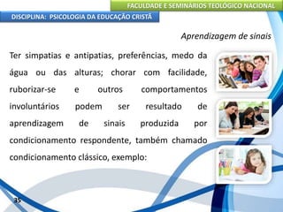 FACULDADE E SEMINÁRIOS TEOLÓGICO NACIONAL
DISCIPLINA: PSICOLOGIA DA EDUCAÇÃO CRISTÃ
35
Aprendizagem de sinais
Ter simpatias e antipatias, preferências, medo da
água ou das alturas; chorar com facilidade,
ruborizar-se e outros comportamentos
involuntários podem ser resultado de
aprendizagem de sinais produzida por
condicionamento respondente, também chamado
condicionamento clássico, exemplo:
 