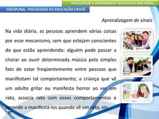 FACULDADE E SEMINÁRIOS TEOLÓGICO NACIONAL
DISCIPLINA: PSICOLOGIA DA EDUCAÇÃO CRISTÃ
37
Aprendizagem de sinais
Na vida diária, as pessoas aprendem várias coisas
por esse mecanismo, sem que estejam conscientes
do que estão aprendendo: alguém pode passar a
chorar ao ouvir determinada música pelo simples
fato de estar freqüentemente entre pessoas que
manifestam tal comportamento; a criança que vê
um adulto gritar ou manifesta horror ao ver um
rato, associa rato com esses comportamentos e
aprende a manifestá-los quando vê um rato, etc.
 