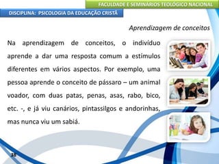 FACULDADE E SEMINÁRIOS TEOLÓGICO NACIONAL
DISCIPLINA: PSICOLOGIA DA EDUCAÇÃO CRISTÃ
38
Aprendizagem de conceitos
Na aprendizagem de conceitos, o indivíduo
aprende a dar uma resposta comum a estímulos
diferentes em vários aspectos. Por exemplo, uma
pessoa aprende o conceito de pássaro – um animal
voador, com duas patas, penas, asas, rabo, bico,
etc. -, e já viu canários, pintassilgos e andorinhas,
mas nunca viu um sabiá.
 