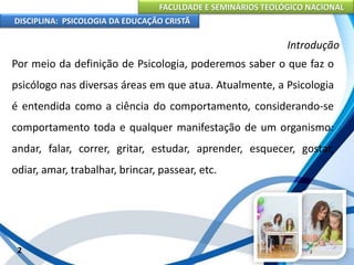 FACULDADE E SEMINÁRIOS TEOLÓGICO NACIONAL
DISCIPLINA: PSICOLOGIA DA EDUCAÇÃO CRISTÃ
2
Introdução
Por meio da definição de Psicologia, poderemos saber o que faz o
psicólogo nas diversas áreas em que atua. Atualmente, a Psicologia
é entendida como a ciência do comportamento, considerando-se
comportamento toda e qualquer manifestação de um organismo:
andar, falar, correr, gritar, estudar, aprender, esquecer, gostar,
odiar, amar, trabalhar, brincar, passear, etc.
 