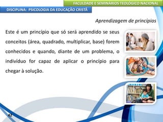 FACULDADE E SEMINÁRIOS TEOLÓGICO NACIONAL
DISCIPLINA: PSICOLOGIA DA EDUCAÇÃO CRISTÃ
42
Aprendizagem de princípios
Este é um princípio que só será aprendido se seus
conceitos (área, quadrado, multiplicar, base) forem
conhecidos e quando, diante de um problema, o
indivíduo for capaz de aplicar o princípio para
chegar à solução.
 