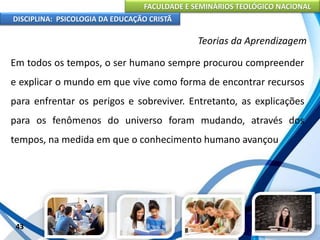 FACULDADE E SEMINÁRIOS TEOLÓGICO NACIONAL
DISCIPLINA: PSICOLOGIA DA EDUCAÇÃO CRISTÃ
43
Teorias da Aprendizagem
Em todos os tempos, o ser humano sempre procurou compreender
e explicar o mundo em que vive como forma de encontrar recursos
para enfrentar os perigos e sobreviver. Entretanto, as explicações
para os fenômenos do universo foram mudando, através dos
tempos, na medida em que o conhecimento humano avançou
 