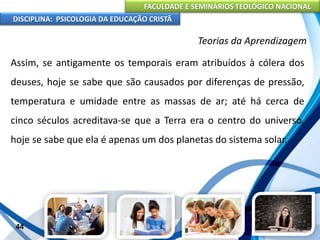 FACULDADE E SEMINÁRIOS TEOLÓGICO NACIONAL
DISCIPLINA: PSICOLOGIA DA EDUCAÇÃO CRISTÃ
44
Teorias da Aprendizagem
Assim, se antigamente os temporais eram atribuídos à cólera dos
deuses, hoje se sabe que são causados por diferenças de pressão,
temperatura e umidade entre as massas de ar; até há cerca de
cinco séculos acreditava-se que a Terra era o centro do universo,
hoje se sabe que ela é apenas um dos planetas do sistema solar.
 