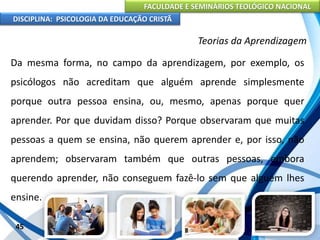 FACULDADE E SEMINÁRIOS TEOLÓGICO NACIONAL
DISCIPLINA: PSICOLOGIA DA EDUCAÇÃO CRISTÃ
45
Teorias da Aprendizagem
Da mesma forma, no campo da aprendizagem, por exemplo, os
psicólogos não acreditam que alguém aprende simplesmente
porque outra pessoa ensina, ou, mesmo, apenas porque quer
aprender. Por que duvidam disso? Porque observaram que muitas
pessoas a quem se ensina, não querem aprender e, por isso, não
aprendem; observaram também que outras pessoas, embora
querendo aprender, não conseguem fazê-lo sem que alguém lhes
ensine.
 