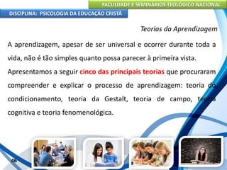 FACULDADE E SEMINÁRIOS TEOLÓGICO NACIONAL
DISCIPLINA: PSICOLOGIA DA EDUCAÇÃO CRISTÃ
46
Teorias da Aprendizagem
A aprendizagem, apesar de ser universal e ocorrer durante toda a
vida, não é tão simples quanto possa parecer à primeira vista.
Apresentamos a seguir cinco das principais teorias que procuraram
compreender e explicar o processo de aprendizagem: teoria do
condicionamento, teoria da Gestalt, teoria de campo, teoria
cognitiva e teoria fenomenológica.
 