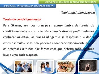 FACULDADE E SEMINÁRIOS TEOLÓGICO NACIONAL
DISCIPLINA: PSICOLOGIA DA EDUCAÇÃO CRISTÃ
47
Teorias da Aprendizagem
Teoria do condicionamento
Para Skinner, um dos principais representantes da teoria do
condicionamento, as pessoas são como “caixas negras”: podemos
conhecer os estímulos que as atingem e as respostas que dão a
esses estímulos, mas não podemos conhecer experimentalmente
os processos internos que fazem com que determinado estímulo
leve a uma dada resposta.
 