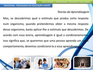 FACULDADE E SEMINÁRIOS TEOLÓGICO NACIONAL
DISCIPLINA: PSICOLOGIA DA EDUCAÇÃO CRISTÃ
48
Teorias da Aprendizagem
Mas, se descobrimos qual o estímulo que produz certa resposta
num organismo, quando pretendemos obter a mesma resposta
desse organismo, basta aplicar-lhe o estímulo que descobrimos. De
acordo com essa teoria, aprendizagem é igual a condicionamento.
Isso significa que, se queremos que uma pessoa aprenda um novo
comportamento, devemos condicioná-la a essa aprendizagem.
 