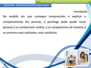 FACULDADE E SEMINÁRIOS TEOLÓGICO NACIONAL
DISCIPLINA: PSICOLOGIA DA EDUCAÇÃO CRISTÃ
4
Introdução
Na medida em que consegue compreender e explicar o
comportamento das pessoas, o psicólogo pode ajudar essas
pessoas a se conhecerem melhor, a se comportarem de maneira a
se sentirem mais realizadas, mais satisfeitas.
 