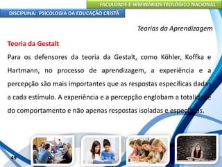 FACULDADE E SEMINÁRIOS TEOLÓGICO NACIONAL
DISCIPLINA: PSICOLOGIA DA EDUCAÇÃO CRISTÃ
49
Teorias da Aprendizagem
Teoria da Gestalt
Para os defensores da teoria da Gestalt, como Köhler, Koffka e
Hartmann, no processo de aprendizagem, a experiência e a
percepção são mais importantes que as respostas específicas dadas
a cada estímulo. A experiência e a percepção englobam a totalidade
do comportamento e não apenas respostas isoladas e específicas.
 