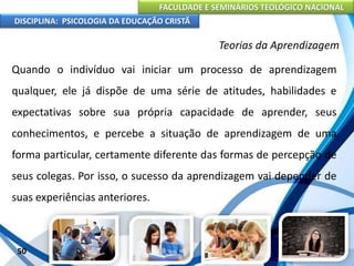 FACULDADE E SEMINÁRIOS TEOLÓGICO NACIONAL
DISCIPLINA: PSICOLOGIA DA EDUCAÇÃO CRISTÃ
50
Teorias da Aprendizagem
Quando o indivíduo vai iniciar um processo de aprendizagem
qualquer, ele já dispõe de uma série de atitudes, habilidades e
expectativas sobre sua própria capacidade de aprender, seus
conhecimentos, e percebe a situação de aprendizagem de uma
forma particular, certamente diferente das formas de percepção de
seus colegas. Por isso, o sucesso da aprendizagem vai depender de
suas experiências anteriores.
 