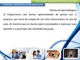 FACULDADE E SEMINÁRIOS TEOLÓGICO NACIONAL
DISCIPLINA: PSICOLOGIA DA EDUCAÇÃO CRISTÃ
57
Teorias da Aprendizagem
a) Proporcionar aos alunos oportunidades de pensar por si
próprios, por meio da criação de um clima democrático na sala de
aula, de maneira que os alunos sejam encorajados a expressar suas
opiniões e a participar das atividades do grupo.
 