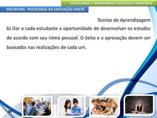 FACULDADE E SEMINÁRIOS TEOLÓGICO NACIONAL
DISCIPLINA: PSICOLOGIA DA EDUCAÇÃO CRISTÃ
58
Teorias da Aprendizagem
b) Dar a cada estudante a oportunidade de desenvolver os estudos
de acordo com seu ritmo pessoal. O êxito e a aprovação devem ser
baseados nas realizações de cada um.
 