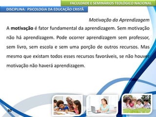 FACULDADE E SEMINÁRIOS TEOLÓGICO NACIONAL
DISCIPLINA: PSICOLOGIA DA EDUCAÇÃO CRISTÃ
60
Motivação da Aprendizagem
A motivação é fator fundamental da aprendizagem. Sem motivação
não há aprendizagem. Pode ocorrer aprendizagem sem professor,
sem livro, sem escola e sem uma porção de outros recursos. Mas
mesmo que existam todos esses recursos favoráveis, se não houver
motivação não haverá aprendizagem.
 