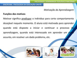 FACULDADE E SEMINÁRIOS TEOLÓGICO NACIONAL
DISCIPLINA: PSICOLOGIA DA EDUCAÇÃO CRISTÃ
61
Motivação da Aprendizagem
Funções dos motivos
Motivar significa predispor o indivíduo para certo comportamento
desejável naquele momento. O aluno está motivado para aprender
quando está disposto a iniciar e continuar o processo de
aprendizagem, quando está interessado em aprender um certo
assunto, em resolver um dado problema, etc.
 