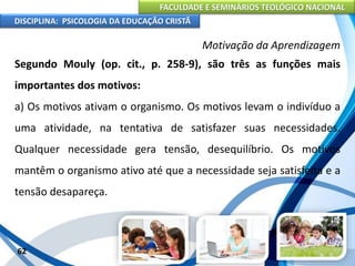 FACULDADE E SEMINÁRIOS TEOLÓGICO NACIONAL
DISCIPLINA: PSICOLOGIA DA EDUCAÇÃO CRISTÃ
62
Motivação da Aprendizagem
Segundo Mouly (op. cit., p. 258-9), são três as funções mais
importantes dos motivos:
a) Os motivos ativam o organismo. Os motivos levam o indivíduo a
uma atividade, na tentativa de satisfazer suas necessidades.
Qualquer necessidade gera tensão, desequilíbrio. Os motivos
mantêm o organismo ativo até que a necessidade seja satisfeita e a
tensão desapareça.
 