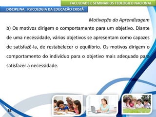 FACULDADE E SEMINÁRIOS TEOLÓGICO NACIONAL
DISCIPLINA: PSICOLOGIA DA EDUCAÇÃO CRISTÃ
63
Motivação da Aprendizagem
b) Os motivos dirigem o comportamento para um objetivo. Diante
de uma necessidade, vários objetivos se apresentam como capazes
de satisfazê-la, de restabelecer o equilíbrio. Os motivos dirigem o
comportamento do indivíduo para o objetivo mais adequado para
satisfazer a necessidade.
 