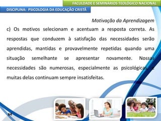 FACULDADE E SEMINÁRIOS TEOLÓGICO NACIONAL
DISCIPLINA: PSICOLOGIA DA EDUCAÇÃO CRISTÃ
64
Motivação da Aprendizagem
c) Os motivos selecionam e acentuam a resposta correta. As
respostas que conduzem à satisfação das necessidades serão
aprendidas, mantidas e provavelmente repetidas quando uma
situação semelhante se apresentar novamente. Nossas
necessidades são numerosas, especialmente as psicológicas, e
muitas delas continuam sempre insatisfeitas.
 