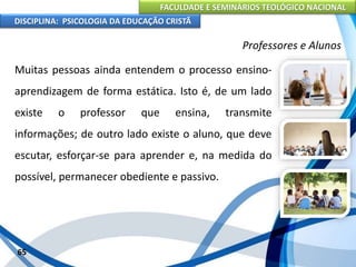 FACULDADE E SEMINÁRIOS TEOLÓGICO NACIONAL
DISCIPLINA: PSICOLOGIA DA EDUCAÇÃO CRISTÃ
65
Professores e Alunos
Muitas pessoas ainda entendem o processo ensino-
aprendizagem de forma estática. Isto é, de um lado
existe o professor que ensina, transmite
informações; de outro lado existe o aluno, que deve
escutar, esforçar-se para aprender e, na medida do
possível, permanecer obediente e passivo.
 