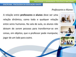 FACULDADE E SEMINÁRIOS TEOLÓGICO NACIONAL
DISCIPLINA: PSICOLOGIA DA EDUCAÇÃO CRISTÃ
66
Professores e Alunos
A relação entre professores e alunos deve ser uma
relação dinâmica, como toda e qualquer relação
entre seres humanos. Na sala de aula, os alunos não
deixam de serem pessoas para transformar-se em
coisas, em objetos, que o professor pode manipular,
jogar de um lado para outro.
 