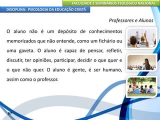 FACULDADE E SEMINÁRIOS TEOLÓGICO NACIONAL
DISCIPLINA: PSICOLOGIA DA EDUCAÇÃO CRISTÃ
67
Professores e Alunos
O aluno não é um depósito de conhecimentos
memorizados que não entende, como um fichário ou
uma gaveta. O aluno é capaz de pensar, refletir,
discutir, ter opiniões, participar, decidir o que quer e
o que não quer. O aluno é gente, é ser humano,
assim como o professor.
 