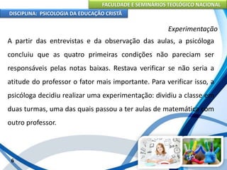 FACULDADE E SEMINÁRIOS TEOLÓGICO NACIONAL
DISCIPLINA: PSICOLOGIA DA EDUCAÇÃO CRISTÃ
6
Experimentação
A partir das entrevistas e da observação das aulas, a psicóloga
concluiu que as quatro primeiras condições não pareciam ser
responsáveis pelas notas baixas. Restava verificar se não seria a
atitude do professor o fator mais importante. Para verificar isso, a
psicóloga decidiu realizar uma experimentação: dividiu a classe em
duas turmas, uma das quais passou a ter aulas de matemática com
outro professor.
 