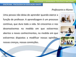 FACULDADE E SEMINÁRIOS TEOLÓGICO NACIONAL
DISCIPLINA: PSICOLOGIA DA EDUCAÇÃO CRISTÃ
69
Professores e Alunos
Uma pessoa não deixa de aprender quando exerce a
função de professor. A aprendizagem é um processo
contínuo, que dura toda a vida. Só crescemos e nos
desenvolvemos na medida em que estivermos
abertos a novos conhecimentos, na medida em que
estivermos dispostos a modificar nossas opiniões,
nossas crenças, nossas convicções.
 