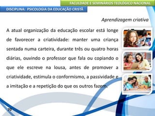 FACULDADE E SEMINÁRIOS TEOLÓGICO NACIONAL
DISCIPLINA: PSICOLOGIA DA EDUCAÇÃO CRISTÃ
70
Aprendizagem criativa
A atual organização da educação escolar está longe
de favorecer a criatividade: manter uma criança
sentada numa carteira, durante três ou quatro horas
diárias, ouvindo o professor que fala ou copiando o
que ele escreve na lousa, antes de promover a
criatividade, estimula o conformismo, a passividade e
a imitação e a repetição do que os outros fazem.
 