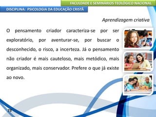 FACULDADE E SEMINÁRIOS TEOLÓGICO NACIONAL
DISCIPLINA: PSICOLOGIA DA EDUCAÇÃO CRISTÃ
73
Aprendizagem criativa
O pensamento criador caracteriza-se por ser
exploratório, por aventurar-se, por buscar o
desconhecido, o risco, a incerteza. Já o pensamento
não criador é mais cauteloso, mais metódico, mais
organizado, mais conservador. Prefere o que já existe
ao novo.
 