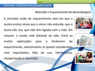 FACULDADE E SEMINÁRIOS TEOLÓGICO NACIONAL
DISCIPLINA: PSICOLOGIA DA EDUCAÇÃO CRISTÃ
74
Retenção e Esquecimento da Aprendizagem
A principal razão do esquecimento está em que a
escola ensina coisas que o aluno não entende, que o
aluno não usa, que não têm ligação com a vida. Em
resumo: a escola está afastada da vida. Entre as
muitas explicações para o fenômeno do
esquecimento, selecionamos as quatro consideradas
mais importantes: falta de uso, interferência,
reorganização e repressão.
 
