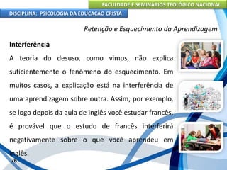 FACULDADE E SEMINÁRIOS TEOLÓGICO NACIONAL
DISCIPLINA: PSICOLOGIA DA EDUCAÇÃO CRISTÃ
76
Retenção e Esquecimento da Aprendizagem
Interferência
A teoria do desuso, como vimos, não explica
suficientemente o fenômeno do esquecimento. Em
muitos casos, a explicação está na interferência de
uma aprendizagem sobre outra. Assim, por exemplo,
se logo depois da aula de inglês você estudar francês,
é provável que o estudo de francês interferirá
negativamente sobre o que você aprendeu em
inglês.
 
