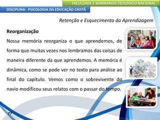FACULDADE E SEMINÁRIOS TEOLÓGICO NACIONAL
DISCIPLINA: PSICOLOGIA DA EDUCAÇÃO CRISTÃ
77
Retenção e Esquecimento da Aprendizagem
Reorganização
Nossa memória reorganiza o que aprendemos, de
forma que muitas vezes nos lembramos das coisas de
maneira diferente da que aprendemos. A memória é
dinâmica, como se pode ver no texto para análise ao
final do capítulo. Vemos como o sobrevivente do
navio modificou seus relatos com o passar do tempo.
 