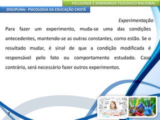 FACULDADE E SEMINÁRIOS TEOLÓGICO NACIONAL
DISCIPLINA: PSICOLOGIA DA EDUCAÇÃO CRISTÃ
7
Experimentação
Para fazer um experimento, muda-se uma das condições
antecedentes, mantendo-se as outras constantes, como estão. Se o
resultado mudar, é sinal de que a condição modificada é
responsável pelo fato ou comportamento estudado. Caso
contrário, será necessário fazer outros experimentos.
 